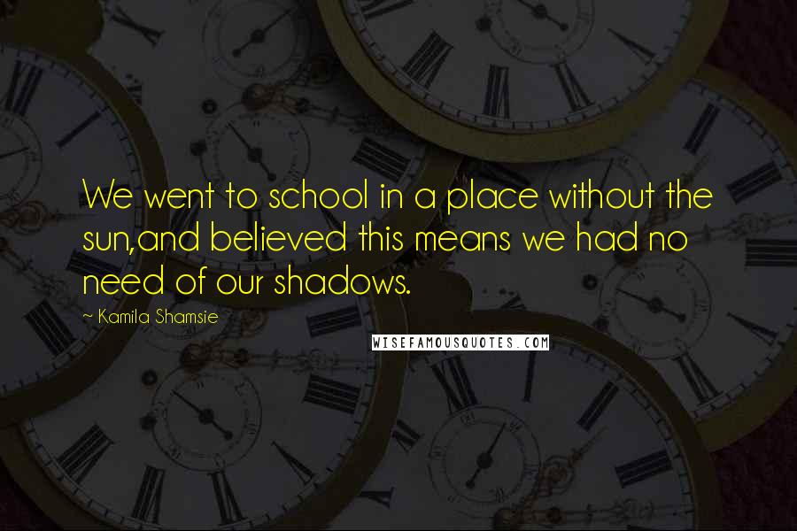 Kamila Shamsie Quotes: We went to school in a place without the sun,and believed this means we had no need of our shadows.
