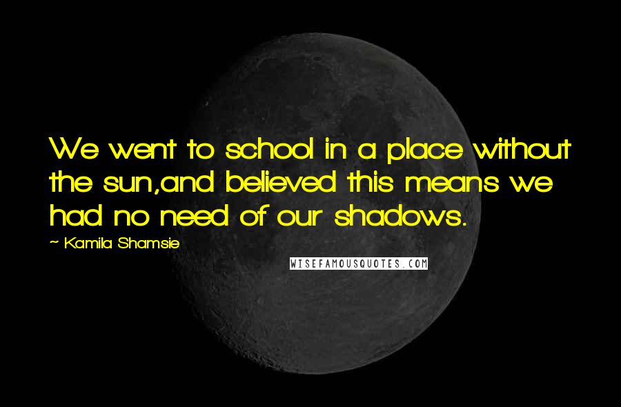 Kamila Shamsie Quotes: We went to school in a place without the sun,and believed this means we had no need of our shadows.