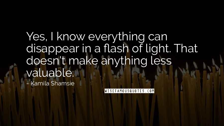 Kamila Shamsie Quotes: Yes, I know everything can disappear in a flash of light. That doesn't make anything less valuable.