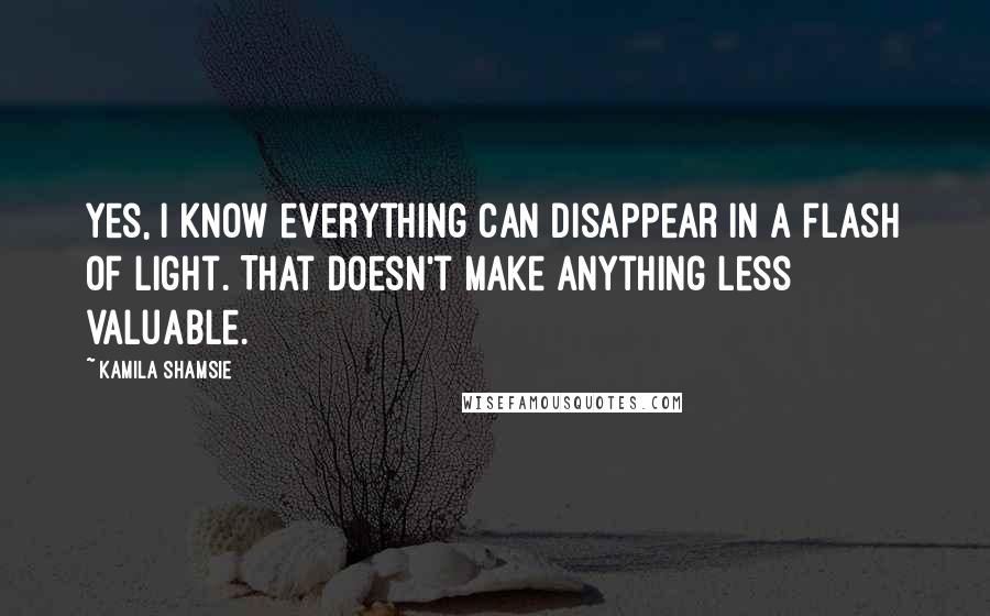 Kamila Shamsie Quotes: Yes, I know everything can disappear in a flash of light. That doesn't make anything less valuable.