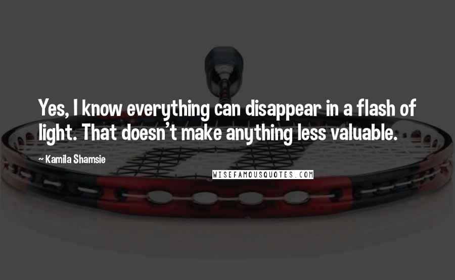 Kamila Shamsie Quotes: Yes, I know everything can disappear in a flash of light. That doesn't make anything less valuable.