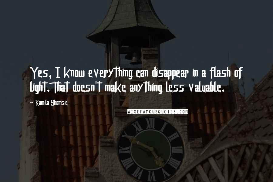 Kamila Shamsie Quotes: Yes, I know everything can disappear in a flash of light. That doesn't make anything less valuable.