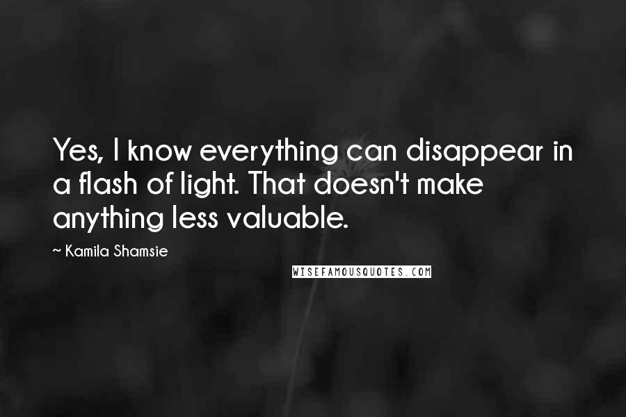 Kamila Shamsie Quotes: Yes, I know everything can disappear in a flash of light. That doesn't make anything less valuable.