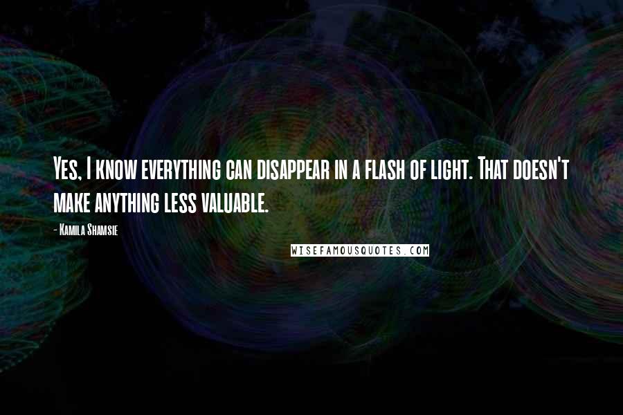 Kamila Shamsie Quotes: Yes, I know everything can disappear in a flash of light. That doesn't make anything less valuable.