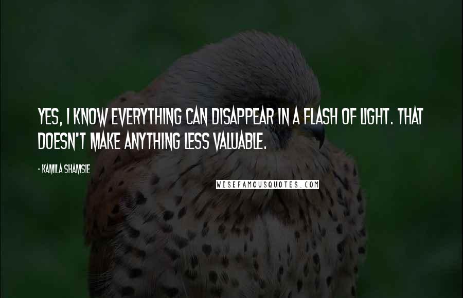 Kamila Shamsie Quotes: Yes, I know everything can disappear in a flash of light. That doesn't make anything less valuable.