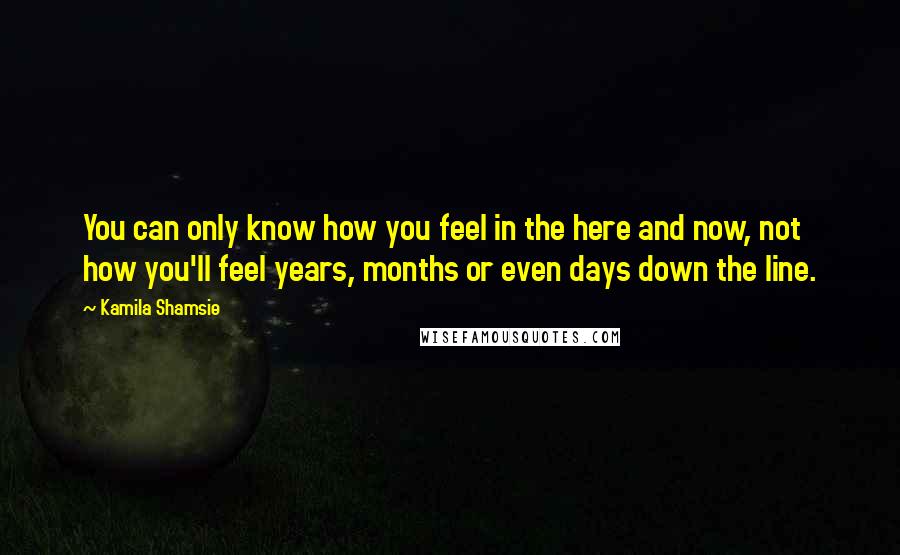 Kamila Shamsie Quotes: You can only know how you feel in the here and now, not how you'll feel years, months or even days down the line.