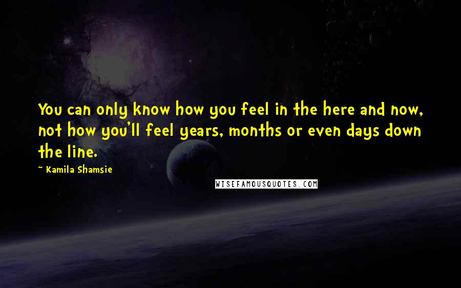 Kamila Shamsie Quotes: You can only know how you feel in the here and now, not how you'll feel years, months or even days down the line.