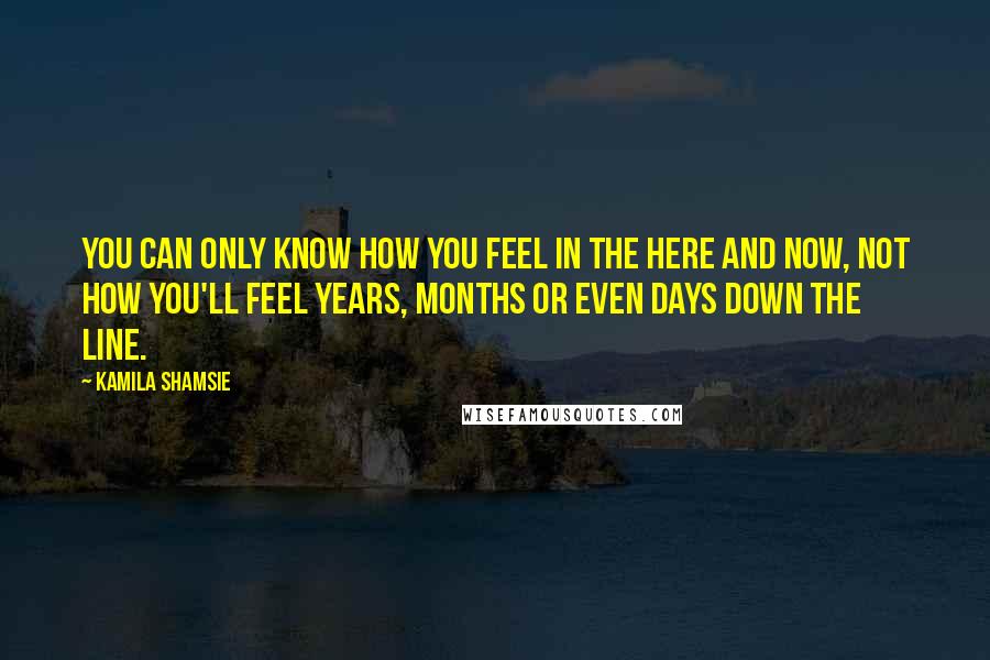 Kamila Shamsie Quotes: You can only know how you feel in the here and now, not how you'll feel years, months or even days down the line.