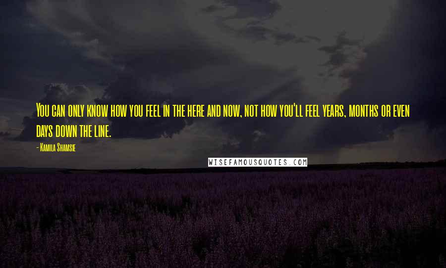 Kamila Shamsie Quotes: You can only know how you feel in the here and now, not how you'll feel years, months or even days down the line.