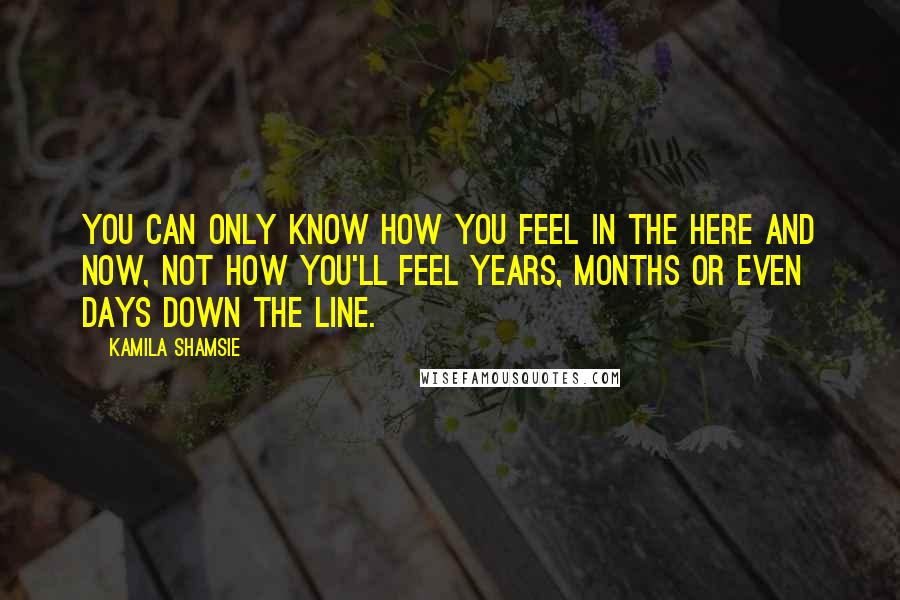 Kamila Shamsie Quotes: You can only know how you feel in the here and now, not how you'll feel years, months or even days down the line.