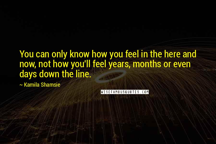 Kamila Shamsie Quotes: You can only know how you feel in the here and now, not how you'll feel years, months or even days down the line.