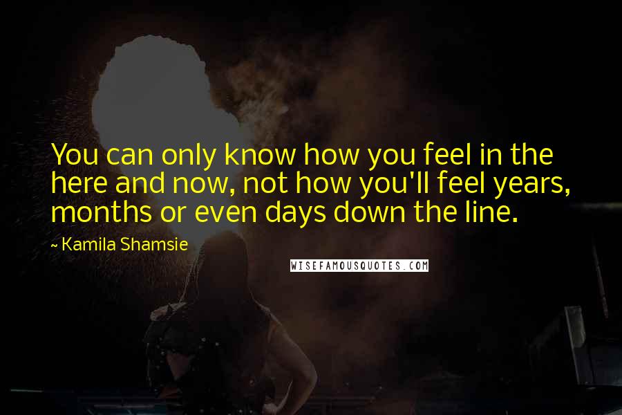 Kamila Shamsie Quotes: You can only know how you feel in the here and now, not how you'll feel years, months or even days down the line.