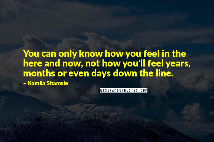 Kamila Shamsie Quotes: You can only know how you feel in the here and now, not how you'll feel years, months or even days down the line.