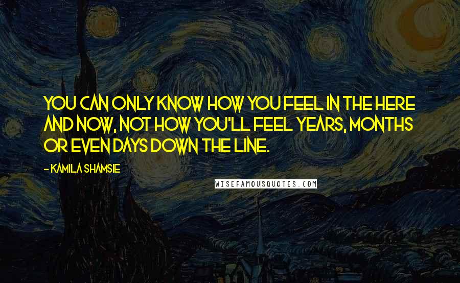 Kamila Shamsie Quotes: You can only know how you feel in the here and now, not how you'll feel years, months or even days down the line.