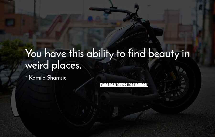 Kamila Shamsie Quotes: You have this ability to find beauty in weird places.
