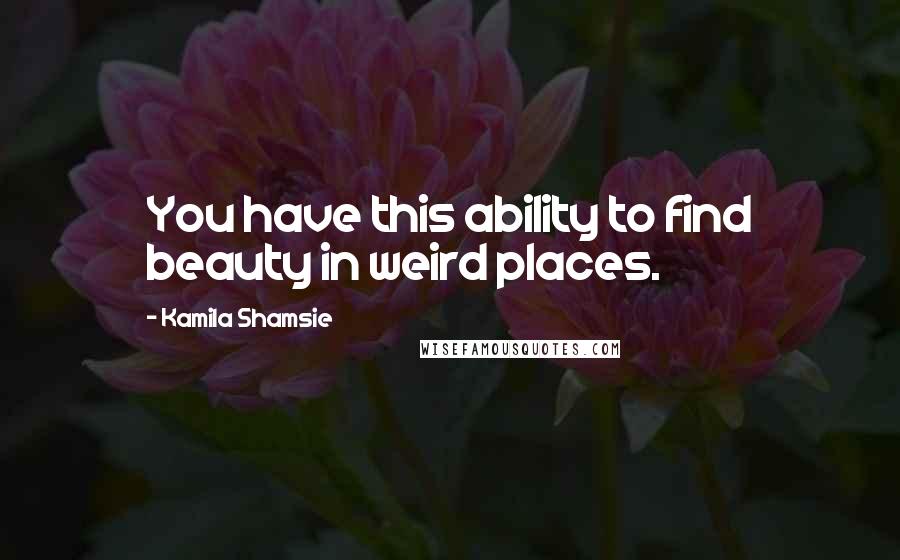 Kamila Shamsie Quotes: You have this ability to find beauty in weird places.