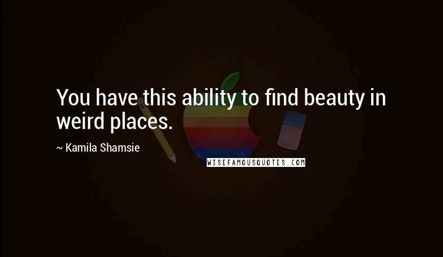 Kamila Shamsie Quotes: You have this ability to find beauty in weird places.