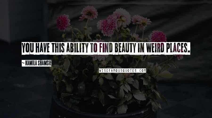 Kamila Shamsie Quotes: You have this ability to find beauty in weird places.