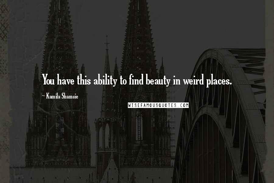Kamila Shamsie Quotes: You have this ability to find beauty in weird places.