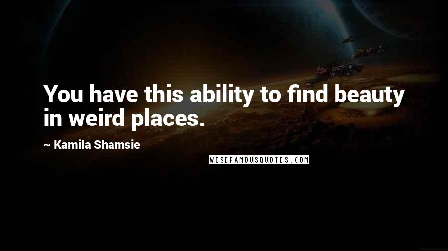 Kamila Shamsie Quotes: You have this ability to find beauty in weird places.