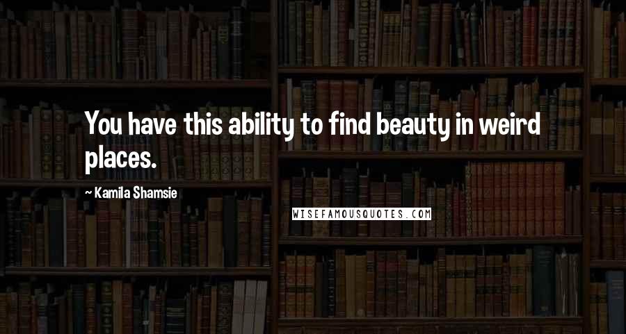 Kamila Shamsie Quotes: You have this ability to find beauty in weird places.