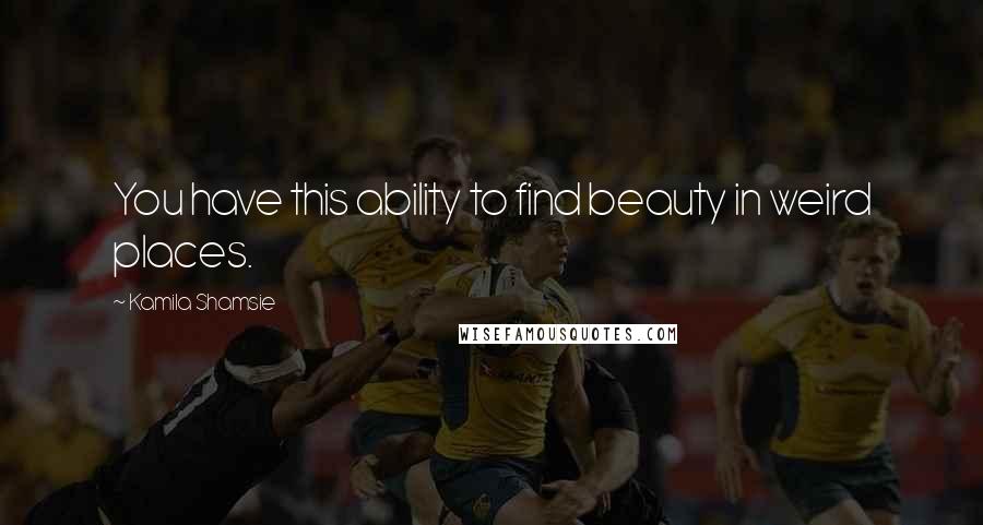 Kamila Shamsie Quotes: You have this ability to find beauty in weird places.