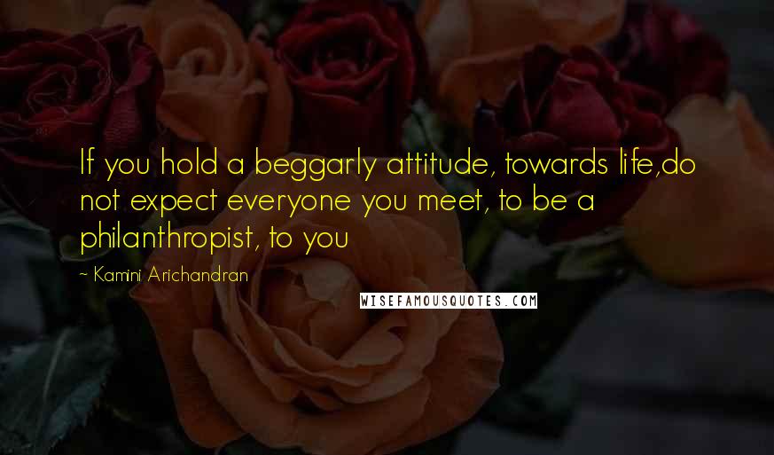 Kamini Arichandran Quotes: If you hold a beggarly attitude, towards life,do not expect everyone you meet, to be a philanthropist, to you