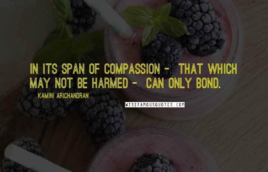 Kamini Arichandran Quotes: In its span of compassion - that which may not be harmed - can only bond.
