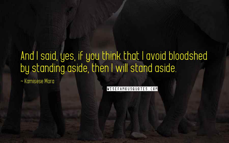 Kamisese Mara Quotes: And I said, yes, if you think that I avoid bloodshed by standing aside, then I will stand aside.