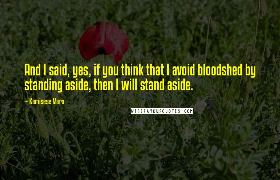 Kamisese Mara Quotes: And I said, yes, if you think that I avoid bloodshed by standing aside, then I will stand aside.