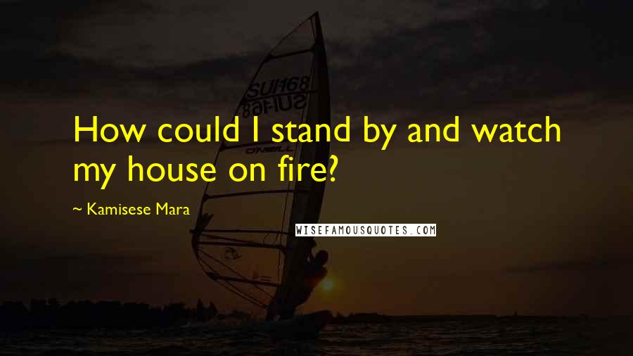 Kamisese Mara Quotes: How could I stand by and watch my house on fire?