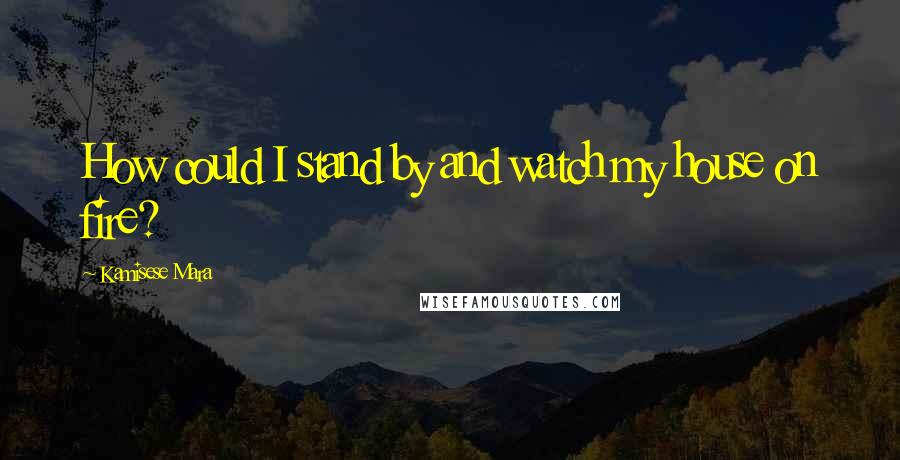 Kamisese Mara Quotes: How could I stand by and watch my house on fire?
