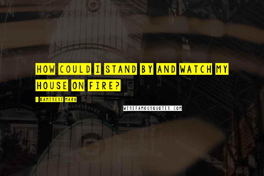 Kamisese Mara Quotes: How could I stand by and watch my house on fire?