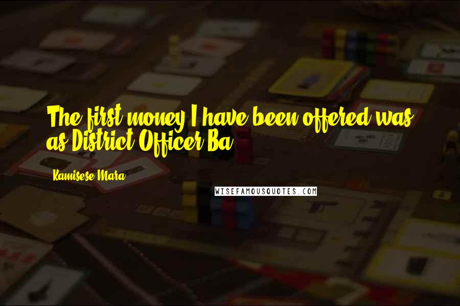 Kamisese Mara Quotes: The first money I have been offered was as District Officer Ba.