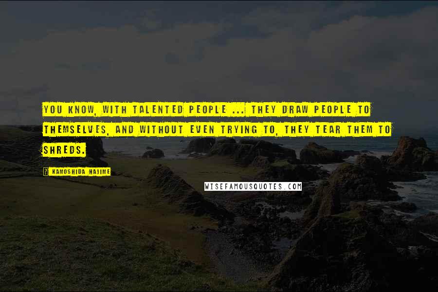 Kamoshida Hajime Quotes: You know, with talented people ... They draw people to themselves, and without even trying to, they tear them to shreds.