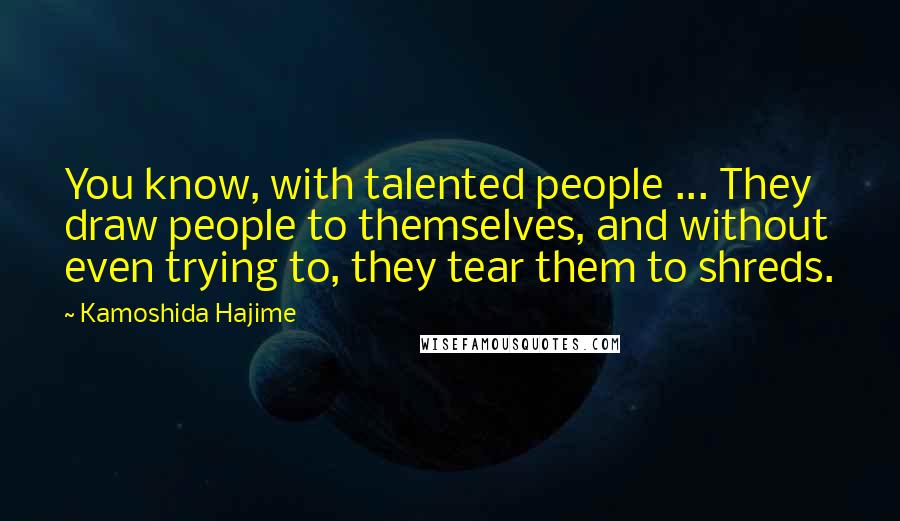 Kamoshida Hajime Quotes: You know, with talented people ... They draw people to themselves, and without even trying to, they tear them to shreds.