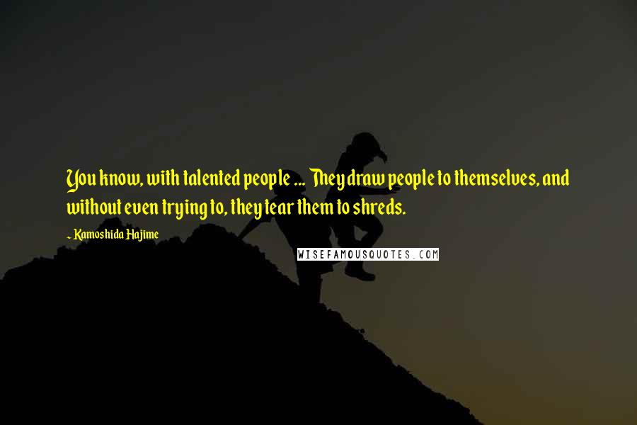 Kamoshida Hajime Quotes: You know, with talented people ... They draw people to themselves, and without even trying to, they tear them to shreds.