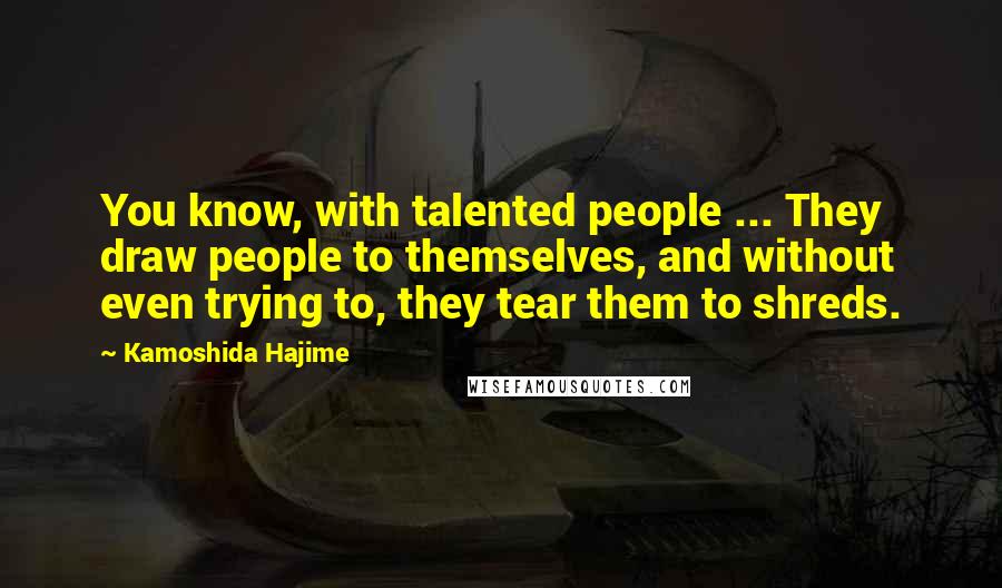 Kamoshida Hajime Quotes: You know, with talented people ... They draw people to themselves, and without even trying to, they tear them to shreds.