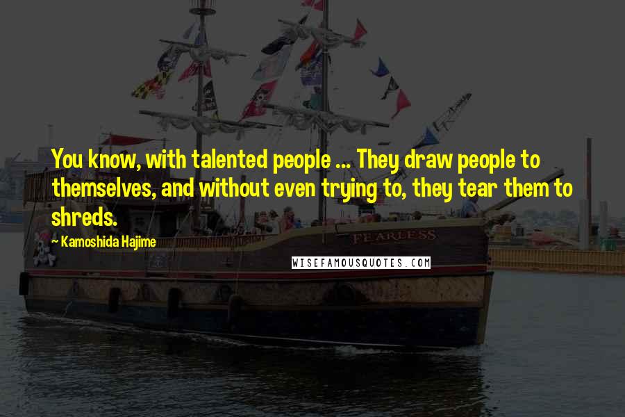 Kamoshida Hajime Quotes: You know, with talented people ... They draw people to themselves, and without even trying to, they tear them to shreds.