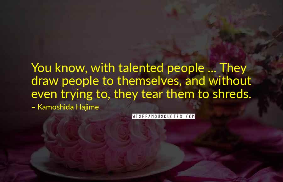 Kamoshida Hajime Quotes: You know, with talented people ... They draw people to themselves, and without even trying to, they tear them to shreds.