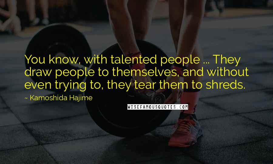 Kamoshida Hajime Quotes: You know, with talented people ... They draw people to themselves, and without even trying to, they tear them to shreds.