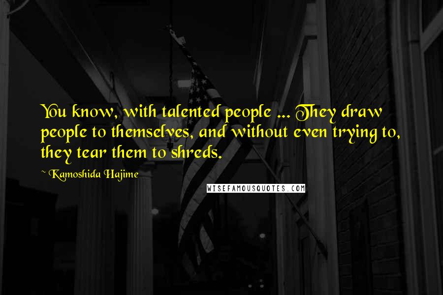 Kamoshida Hajime Quotes: You know, with talented people ... They draw people to themselves, and without even trying to, they tear them to shreds.