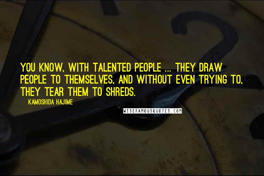 Kamoshida Hajime Quotes: You know, with talented people ... They draw people to themselves, and without even trying to, they tear them to shreds.