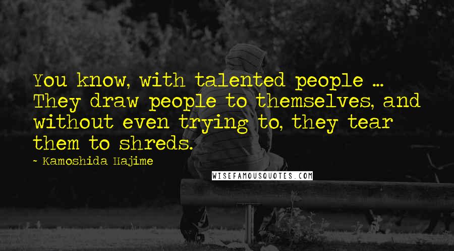 Kamoshida Hajime Quotes: You know, with talented people ... They draw people to themselves, and without even trying to, they tear them to shreds.