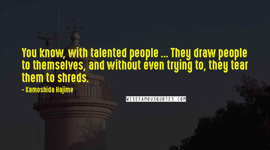 Kamoshida Hajime Quotes: You know, with talented people ... They draw people to themselves, and without even trying to, they tear them to shreds.