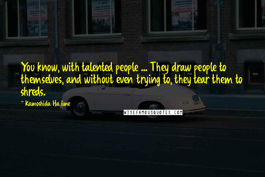 Kamoshida Hajime Quotes: You know, with talented people ... They draw people to themselves, and without even trying to, they tear them to shreds.