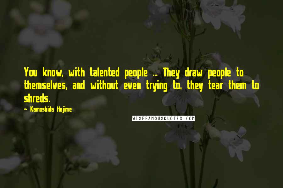 Kamoshida Hajime Quotes: You know, with talented people ... They draw people to themselves, and without even trying to, they tear them to shreds.