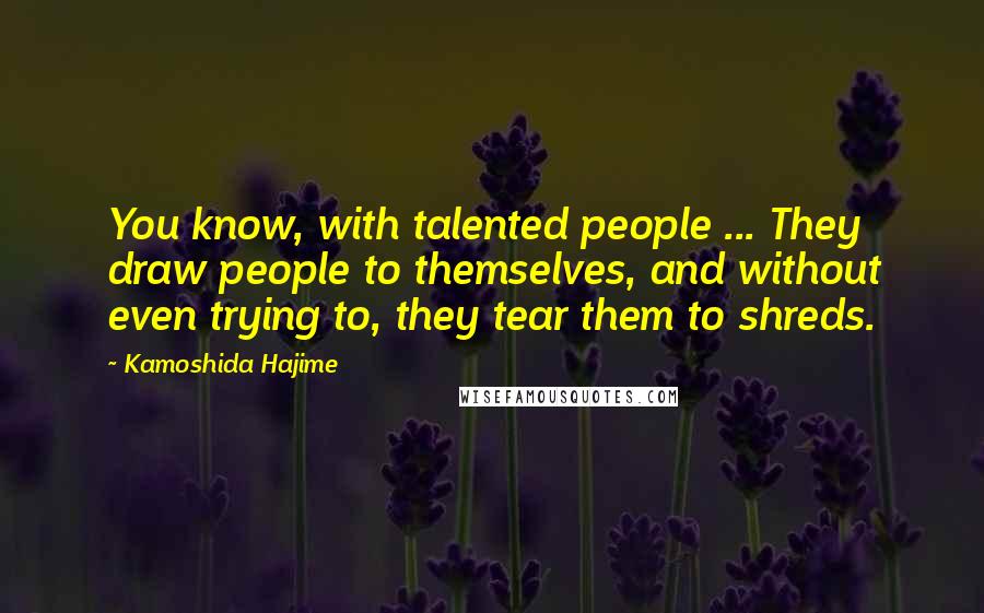 Kamoshida Hajime Quotes: You know, with talented people ... They draw people to themselves, and without even trying to, they tear them to shreds.