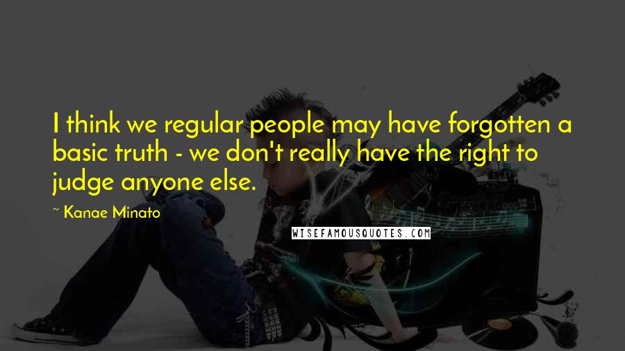 Kanae Minato Quotes: I think we regular people may have forgotten a basic truth - we don't really have the right to judge anyone else.