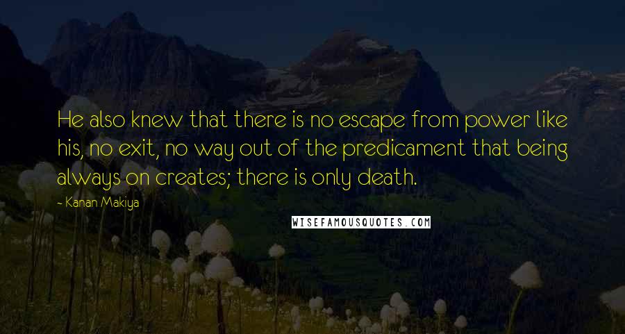 Kanan Makiya Quotes: He also knew that there is no escape from power like his, no exit, no way out of the predicament that being always on creates; there is only death.